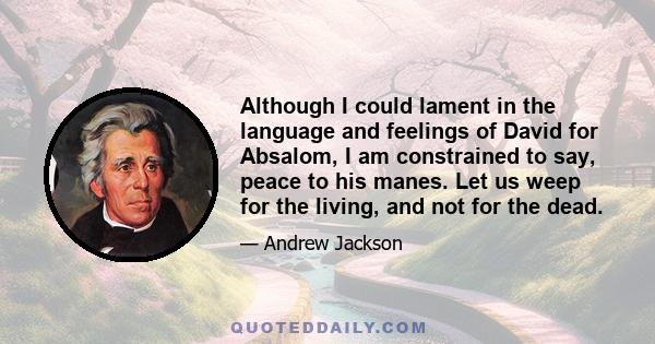 Although I could lament in the language and feelings of David for Absalom, I am constrained to say, peace to his manes. Let us weep for the living, and not for the dead.