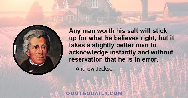 Any man worth his salt will stick up for what he believes right, but it takes a slightly better man to acknowledge instantly and without reservation that he is in error.