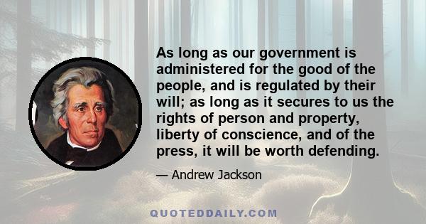 As long as our government is administered for the good of the people, and is regulated by their will; as long as it secures to us the rights of person and property, liberty of conscience, and of the press, it will be