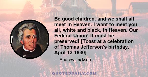 Be good children, and we shall all meet in Heaven. I want to meet you all, white and black, in Heaven. Our Federal Union! It must be preserved! [Toast at a celebration of Thomas Jefferson's birthday, April 13 1830]