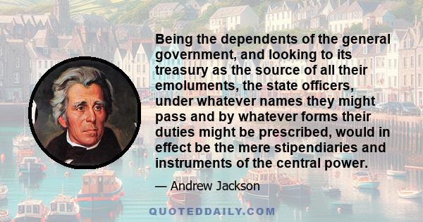 Being the dependents of the general government, and looking to its treasury as the source of all their emoluments, the state officers, under whatever names they might pass and by whatever forms their duties might be