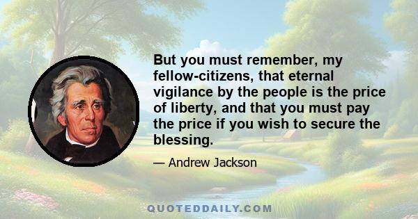 But you must remember, my fellow-citizens, that eternal vigilance by the people is the price of liberty, and that you must pay the price if you wish to secure the blessing.