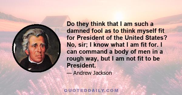 Do they think that I am such a damned fool as to think myself fit for President of the United States? No, sir; I know what I am fit for. I can command a body of men in a rough way, but I am not fit to be President.