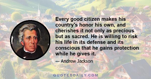 Every good citizen makes his country's honor his own, and cherishes it not only as precious but as sacred. He is willing to risk his life in its defense and its conscious that he gains protection while he gives it.