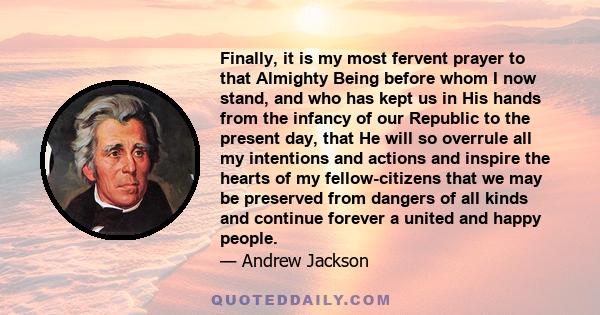 Finally, it is my most fervent prayer to that Almighty Being before whom I now stand, and who has kept us in His hands from the infancy of our Republic to the present day, that He will so overrule all my intentions and