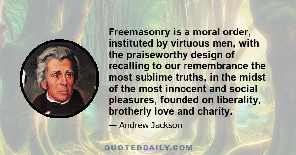 Freemasonry is a moral order, instituted by virtuous men, with the praiseworthy design of recalling to our remembrance the most sublime truths, in the midst of the most innocent and social pleasures, founded on