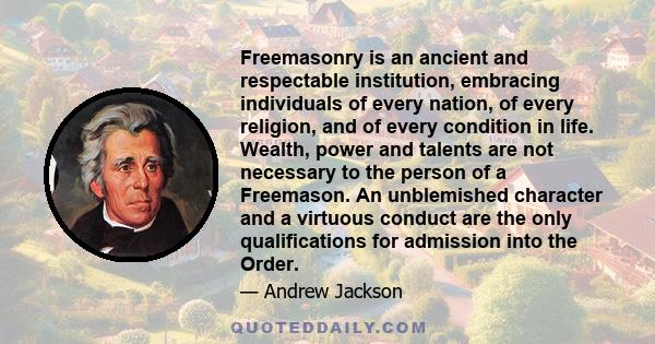 Freemasonry is an ancient and respectable institution, embracing individuals of every nation, of every religion, and of every condition in life. Wealth, power and talents are not necessary to the person of a Freemason.