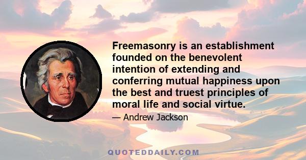 Freemasonry is an establishment founded on the benevolent intention of extending and conferring mutual happiness upon the best and truest principles of moral life and social virtue.