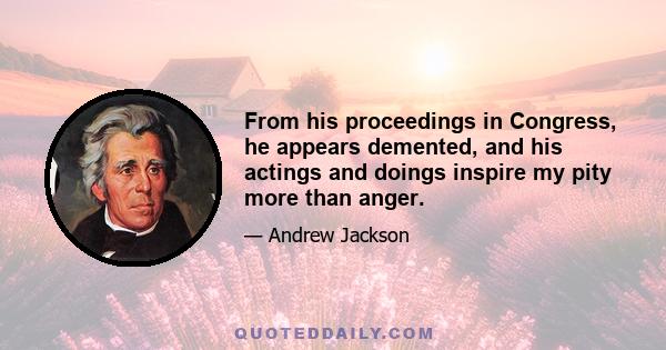 From his proceedings in Congress, he appears demented, and his actings and doings inspire my pity more than anger.