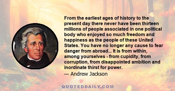 From the earliest ages of history to the present day there never have been thirteen millions of people associated in one political body who enjoyed so much freedom and happiness as the people of these United States. You 