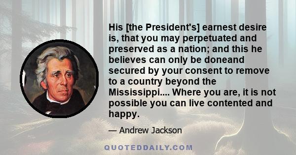 His [the President's] earnest desire is, that you may perpetuated and preserved as a nation; and this he believes can only be doneand secured by your consent to remove to a country beyond the Mississippi.... Where you