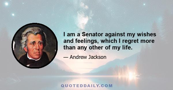 I am a Senator against my wishes and feelings, which I regret more than any other of my life.