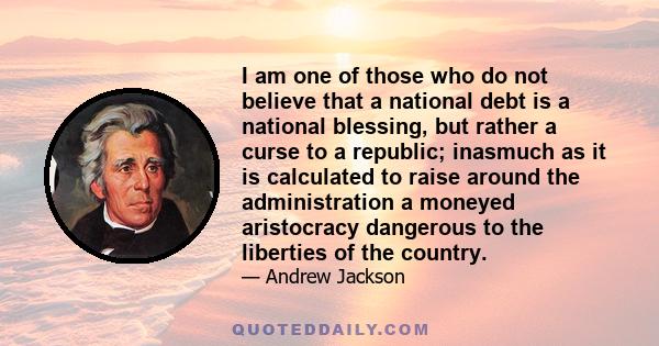 I am one of those who do not believe that a national debt is a national blessing, but rather a curse to a republic; inasmuch as it is calculated to raise around the administration a moneyed aristocracy dangerous to the