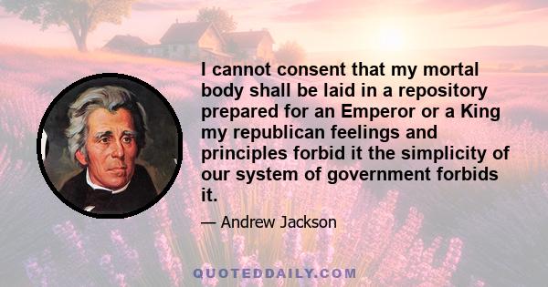 I cannot consent that my mortal body shall be laid in a repository prepared for an Emperor or a King my republican feelings and principles forbid it the simplicity of our system of government forbids it.