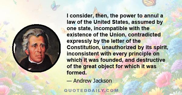 I consider, then, the power to annul a law of the United States, assumed by one state, incompatible with the existence of the Union, contradicted expressly by the letter of the Constitution, unauthorized by its spirit,