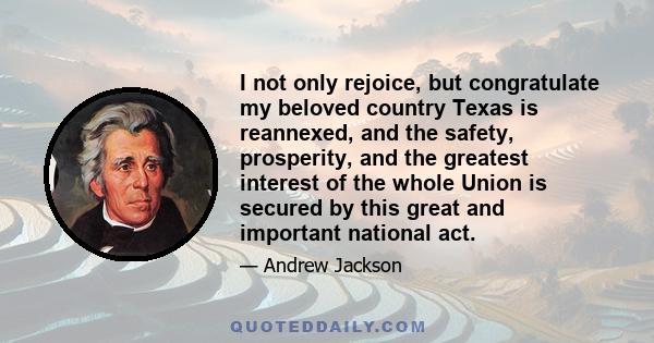 I not only rejoice, but congratulate my beloved country Texas is reannexed, and the safety, prosperity, and the greatest interest of the whole Union is secured by this great and important national act.