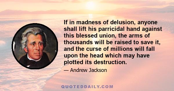 If in madness of delusion, anyone shall lift his parricidal hand against this blessed union, the arms of thousands will be raised to save it, and the curse of millions will fall upon the head which may have plotted its