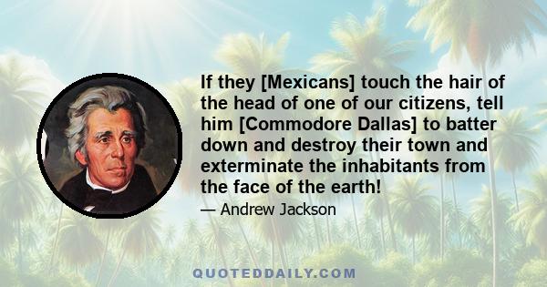 If they [Mexicans] touch the hair of the head of one of our citizens, tell him [Commodore Dallas] to batter down and destroy their town and exterminate the inhabitants from the face of the earth!