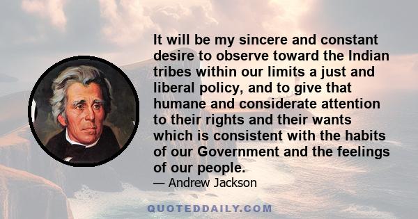 It will be my sincere and constant desire to observe toward the Indian tribes within our limits a just and liberal policy, and to give that humane and considerate attention to their rights and their wants which is