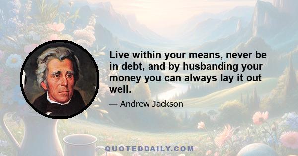 Live within your means, never be in debt, and by husbanding your money you can always lay it out well. But when you get in debt you become a slave. Therefore I say to you never involve yourself in debt, and become no