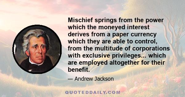 Mischief springs from the power which the moneyed interest derives from a paper currency which they are able to control, from the multitude of corporations with exclusive privileges... which are employed altogether for