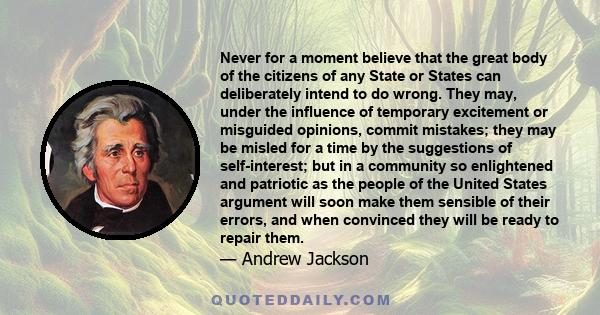 Never for a moment believe that the great body of the citizens of any State or States can deliberately intend to do wrong. They may, under the influence of temporary excitement or misguided opinions, commit mistakes;