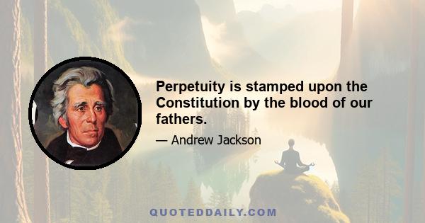 Perpetuity is stamped upon the Constitution by the blood of our fathers.