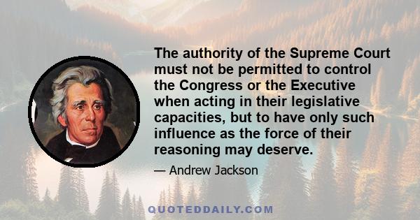 The authority of the Supreme Court must not be permitted to control the Congress or the Executive when acting in their legislative capacities, but to have only such influence as the force of their reasoning may deserve.