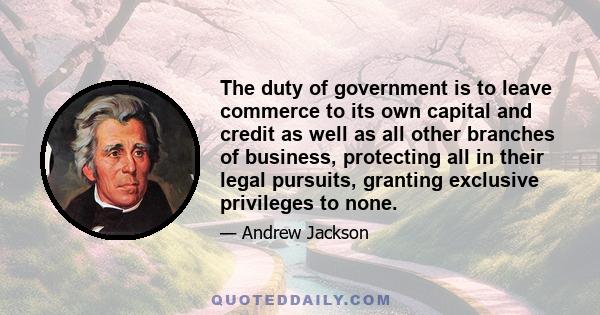 The duty of government is to leave commerce to its own capital and credit as well as all other branches of business, protecting all in their legal pursuits, granting exclusive privileges to none.