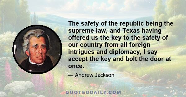 The safety of the republic being the supreme law, and Texas having offered us the key to the safety of our country from all foreign intrigues and diplomacy, I say accept the key and bolt the door at once.