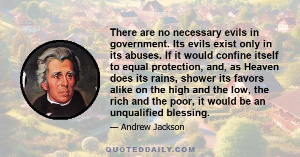 There are no necessary evils in government. Its evils exist only in its abuses. If it would confine itself to equal protection, and, as Heaven does its rains, shower its favors alike on the high and the low, the rich