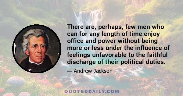 There are, perhaps, few men who can for any length of time enjoy office and power without being more or less under the influence of feelings unfavorable to the faithful discharge of their political duties.