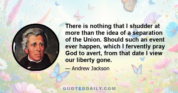 There is nothing that I shudder at more than the idea of a separation of the Union. Should such an event ever happen, which I fervently pray God to avert, from that date I view our liberty gone.