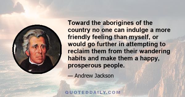 Toward the aborigines of the country no one can indulge a more friendly feeling than myself, or would go further in attempting to reclaim them from their wandering habits and make them a happy, prosperous people.