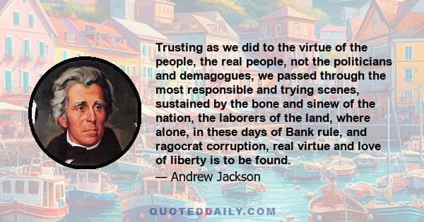 Trusting as we did to the virtue of the people, the real people, not the politicians and demagogues, we passed through the most responsible and trying scenes, sustained by the bone and sinew of the nation, the laborers