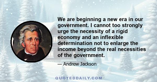 We are beginning a new era in our government. I cannot too strongly urge the necessity of a rigid economy and an inflexible determination not to enlarge the income beyond the real necessities of the government.