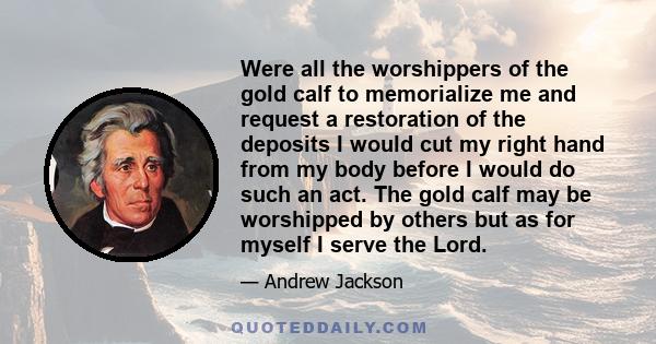 Were all the worshippers of the gold calf to memorialize me and request a restoration of the deposits I would cut my right hand from my body before I would do such an act. The gold calf may be worshipped by others but