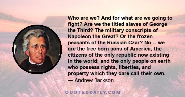 Who are we? And for what are we going to fight? Are we the titled slaves of George the Third? The military conscripts of Napoleon the Great? Or the frozen peasants of the Russian Czar? No -- we are the free born sons of 