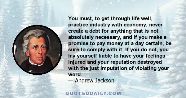 You must, to get through life well, practice industry with economy, never create a debt for anything that is not absolutely necessary, and if you make a promise to pay money at a day certain, be sure to comply with it.