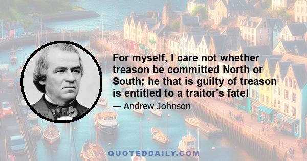 For myself, I care not whether treason be committed North or South; he that is guilty of treason is entitled to a traitor's fate!