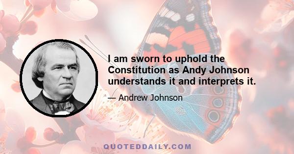 I am sworn to uphold the Constitution as Andy Johnson understands it and interprets it.