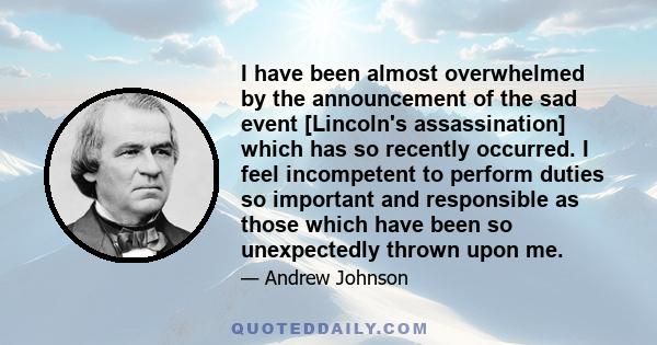 I have been almost overwhelmed by the announcement of the sad event [Lincoln's assassination] which has so recently occurred. I feel incompetent to perform duties so important and responsible as those which have been so 