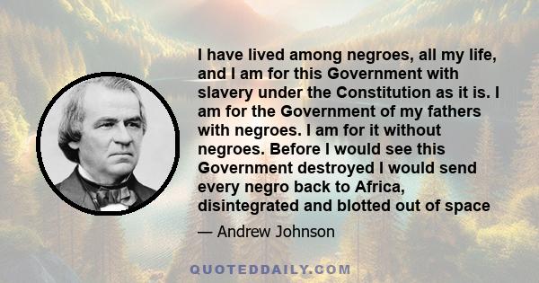 I have lived among negroes, all my life, and I am for this Government with slavery under the Constitution as it is. I am for the Government of my fathers with negroes. I am for it without negroes. Before I would see