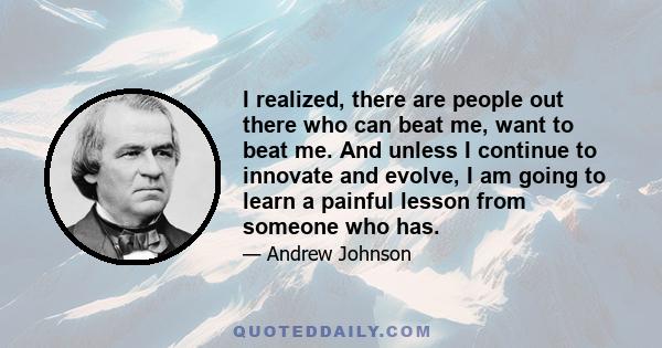 I realized, there are people out there who can beat me, want to beat me. And unless I continue to innovate and evolve, I am going to learn a painful lesson from someone who has.