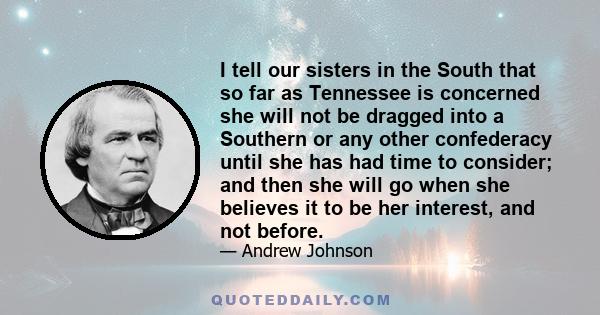 I tell our sisters in the South that so far as Tennessee is concerned she will not be dragged into a Southern or any other confederacy until she has had time to consider; and then she will go when she believes it to be