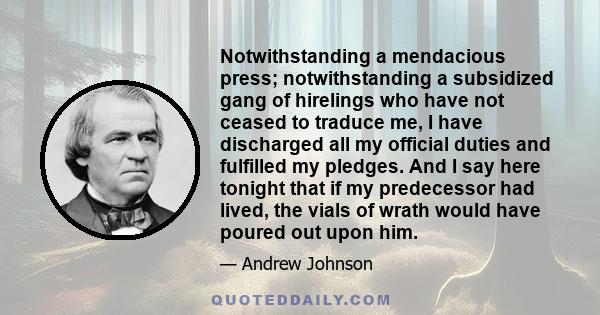 Notwithstanding a mendacious press; notwithstanding a subsidized gang of hirelings who have not ceased to traduce me, I have discharged all my official duties and fulfilled my pledges. And I say here tonight that if my