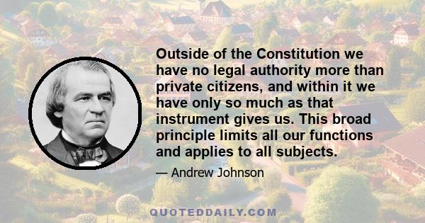 Outside of the Constitution we have no legal authority more than private citizens, and within it we have only so much as that instrument gives us. This broad principle limits all our functions and applies to all