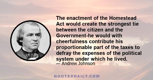 The enactment of the Homestead Act would create the strongest tie between the citizen and the Government-he would with cheerfulness contribute his proportionable part of the taxes to defray the expenses of the political 