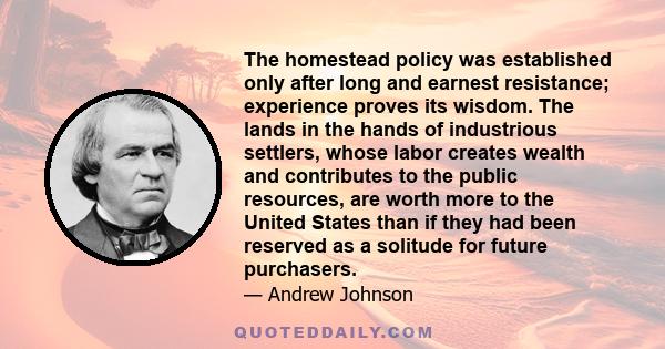 The homestead policy was established only after long and earnest resistance; experience proves its wisdom. The lands in the hands of industrious settlers, whose labor creates wealth and contributes to the public