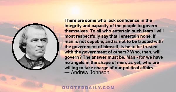 There are some who lack confidence in the integrity and capacity of the people to govern themselves. To all who entertain such fears I will most respectfully say that I entertain none. If man is not capable, and is not